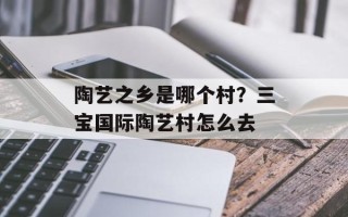 陶艺之乡是哪个村？三宝国际陶艺村怎么去