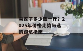 雪莲子多少钱一斤？2025年价格走势与选购避坑指南