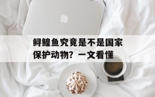 鲟鳇鱼究竟是不是国家保护动物？一文看懂