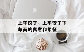 上车饺子，上车饺子下车面的寓意和象征