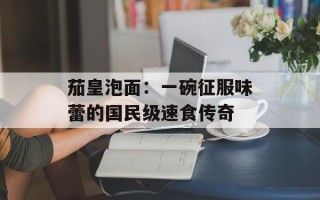 茄皇泡面：一碗征服味蕾的国民级速食传奇