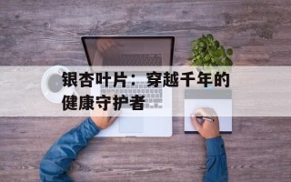 银杏叶片：穿越千年的健康守护者