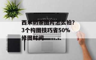 西米奶茶图片怎么拍？3个构图技巧省50%修图时间