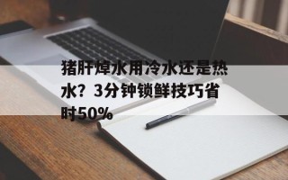 猪肝焯水用冷水还是热水？3分钟锁鲜技巧省时50%