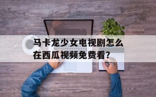 马卡龙少女电视剧怎么在西瓜视频免费看？