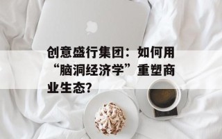 创意盛行集团：如何用“脑洞经济学”重塑商业生态？