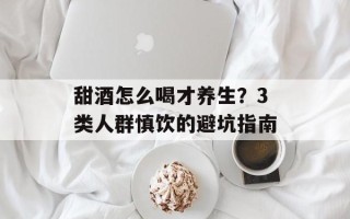 甜酒怎么喝才养生？3类人群慎饮的避坑指南