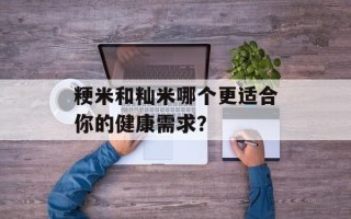 粳米和籼米哪个更适合你的健康需求？