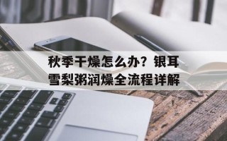 秋季干燥怎么办？银耳雪梨粥润燥全流程详解