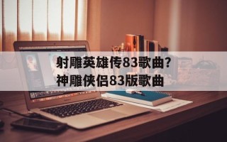 射雕英雄传83歌曲？神雕侠侣83版歌曲