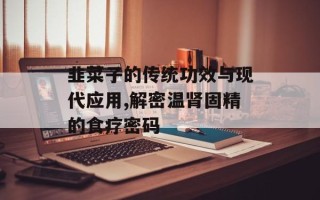 韭菜子的传统功效与现代应用,解密温肾固精的食疗密码