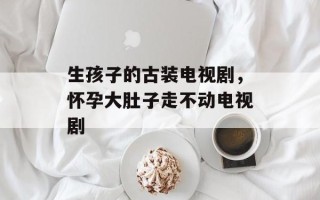 生孩子的古装电视剧，怀孕大肚子走不动电视剧