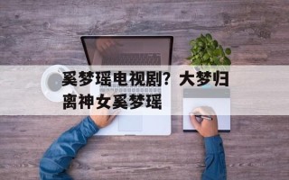 奚梦瑶电视剧？大梦归离神女奚梦瑶