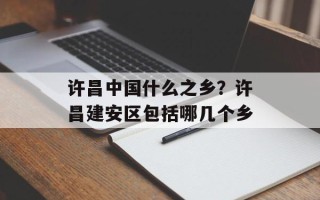 许昌中国什么之乡？许昌建安区包括哪几个乡
