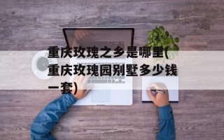 重庆玫瑰之乡是哪里(重庆玫瑰园别墅多少钱一套)