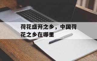 荷花盛开之乡，中国荷花之乡在哪里