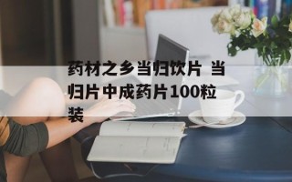 药材之乡当归饮片 当归片中成药片100粒装