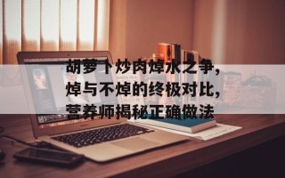 胡萝卜炒肉焯水之争,焯与不焯的终极对比,营养师揭秘正确做法