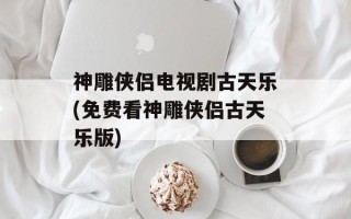神雕侠侣电视剧古天乐(免费看神雕侠侣古天乐版)
