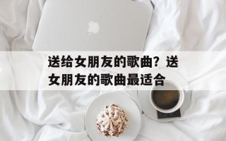 送给女朋友的歌曲？送女朋友的歌曲最适合