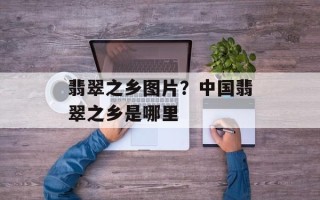 翡翠之乡图片？中国翡翠之乡是哪里