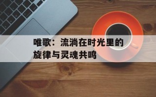 唯歌：流淌在时光里的旋律与灵魂共鸣