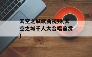 天空之城歌曲视频(天空之城千人大合唱鉴赏)
