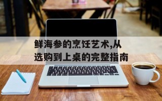 鲜海参的烹饪艺术,从选购到上桌的完整指南