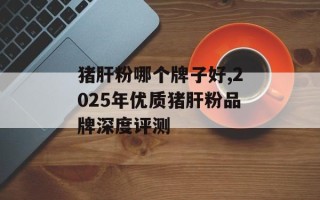 猪肝粉哪个牌子好,2025年优质猪肝粉品牌深度评测