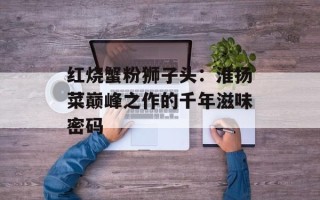 红烧蟹粉狮子头：淮扬菜巅峰之作的千年滋味密码