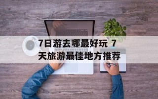7日游去哪最好玩 7天旅游最佳地方推荐