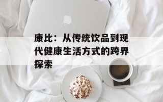 康比：从传统饮品到现代健康生活方式的跨界探索