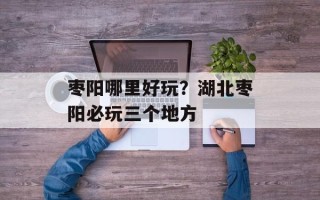 枣阳哪里好玩？湖北枣阳必玩三个地方