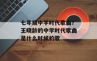 七年级中学时代歌曲？王晓龄的中学时代歌曲是什么时候的歌