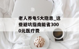 老人养龟5大隐患_这些避坑指南能省3000元医疗费