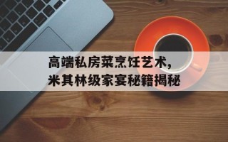 高端私房菜烹饪艺术,米其林级家宴秘籍揭秘