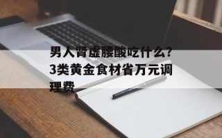 男人肾虚腰酸吃什么？3类黄金食材省万元调理费