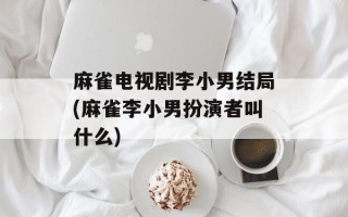 麻雀电视剧李小男结局(麻雀李小男扮演者叫什么)
