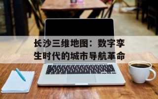 长沙三维地图：数字孪生时代的城市导航革命