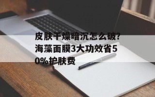 皮肤干燥暗沉怎么破？海藻面膜3大功效省50%护肤费