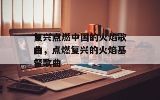 复兴点燃中国的火焰歌曲，点燃复兴的火焰基督歌曲