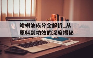 蛤蜊油成分全解析_从原料到功效的深度揭秘