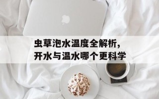 虫草泡水温度全解析,开水与温水哪个更科学