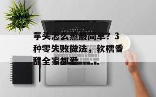 芋头怎么蒸最简单？3种零失败做法，软糯香甜全家都爱