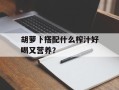 胡萝卜搭配什么榨汁好喝又营养？