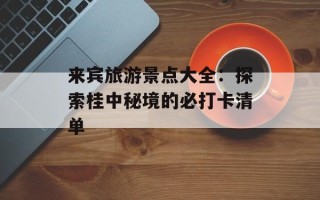 来宾旅游景点大全：探索桂中秘境的必打卡清单
