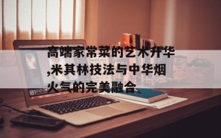 高端家常菜的艺术升华,米其林技法与中华烟火气的完美融合