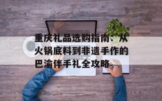 重庆礼品选购指南：从火锅底料到非遗手作的巴渝伴手礼全攻略