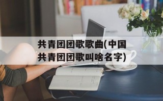 共青团团歌歌曲(中国共青团团歌叫啥名字)