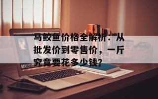 马鲛鱼价格全解析：从批发价到零售价，一斤究竟要花多少钱？